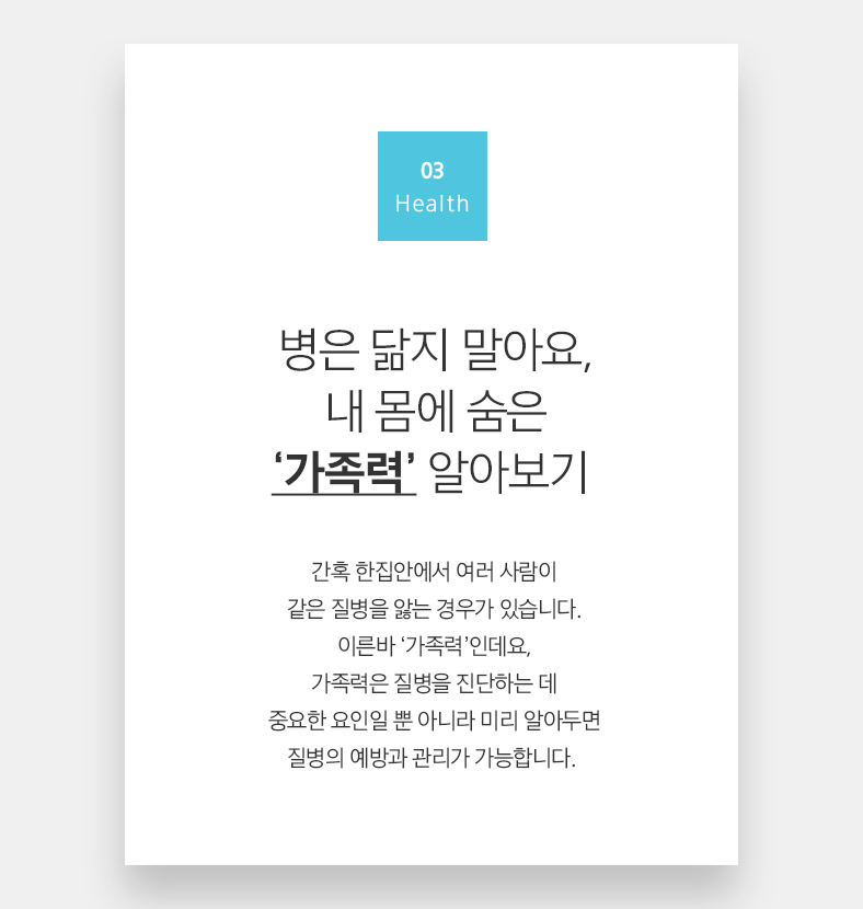 03 Health 병은 닮지 말아요, 내 몸에 숨은 ‘가족력’ 알아보기 간혹 한집안에서 여러 사람이 같은 질병을 앓는 경우가 있습니다. 이른바 ‘가족력’인데요, 가족력은 질병을 진단하는 데 중요한 요인일 뿐 아니라 미리 알아두면 질병의 예방과 관리가 가능합니다.