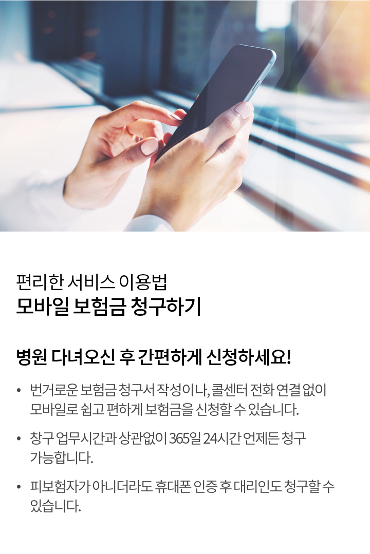 편리한 서비스 사용법 - 모바일 보험금 청구하기 | 병원 다녀오신 후 간편하게 신청하세요 번거로운 보험금 청구서 작성 없이, 콜센터 전화 연결 없이 모바일로 쉽고 편하게 보험금을 신청할 수 있습니다. 창구 업무 시간과 상관없이 365일 24시간 언제든 청구 가능합니다. 피보험자가 아니더라도 휴대폰 인증 후 대리인도 청구할 수 있습니다.