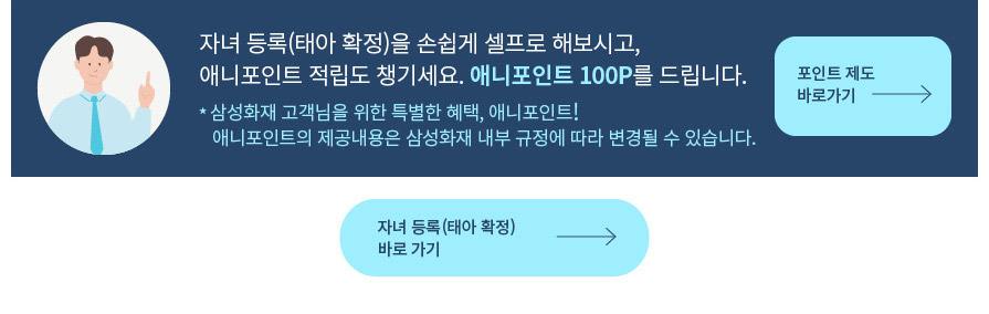 자녀 등록(태아 확정)을 손쉽게 셀프로 해보시고, 애니포인트 적립도 챙기세요. 애니포인트 100P를 드립니다.  * 삼성화재 고객님을 위한 특별한 혜택, 애니포인트! 애니포인트의 제공내용은 삼성화재 내부 규정에 따라 변경될 수 있습니다.