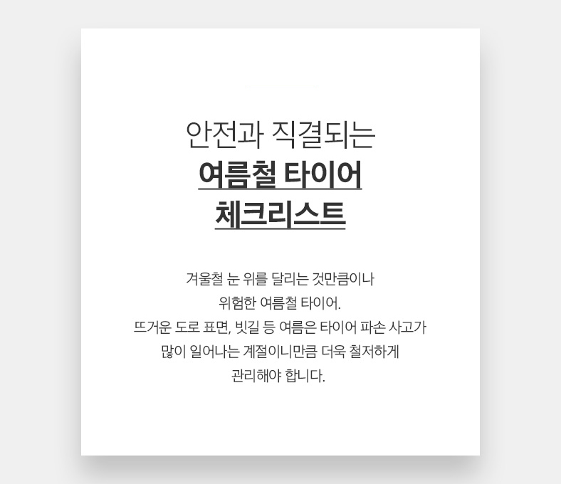 26 CAR 안전과 직결되는 여름철 타이어 체크리스트 겨울철 눈 위를 달리는 것만큼이나 위험한 여름철 타이어. 뜨거운 도로 표면, 빗길 등 여름은 타이어 파손 사고가 많이 일어나는 계절이니만큼 더욱 철저하게 관리해야 합니다. 