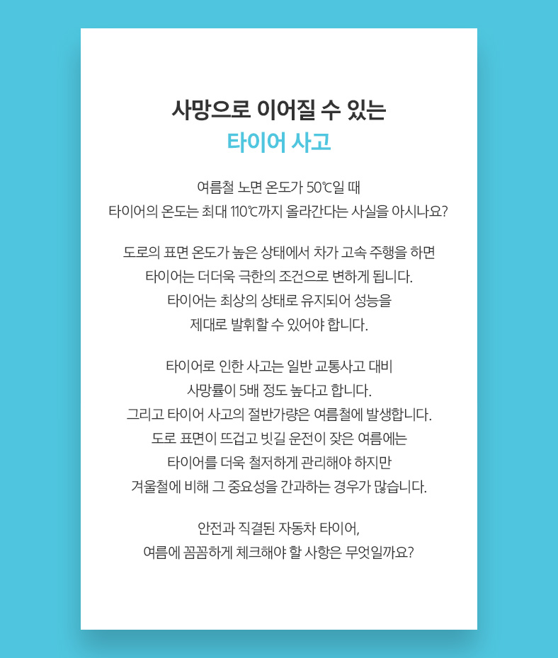 사망으로 이어질 수 있는 타이어 사고 여름철 노면 온도가 50℃일 때 타이어의 온도는 최대 110℃까지 올라간다는 사실을 아시나요?도로의 표면 온도가 높은 상태에서 차가 고속 주행을 하면 타이어는 더더욱 극한의 조건으로 변하게 됩니다. 타이어는 최상의 상태로 유지되어 성능을 제대로 발휘할 수 있어야 합니다. 타이어로 인한 사고는 일반 교통사고 대비 사망률이 5배 정도 높다고 합니다. 그리고 타이어 사고의 절반가량은 여름철에 발생합니다. 도로 표면이 뜨겁고 빗길 운전이 잦은 여름에는 타이어를 더욱 철저하게 관리해야 하지만 겨울철에 비해 그 중요성을 간과하는 경우가 많습니다. 안전과 직결된 자동차 타이어, 여름에 꼼꼼하게 체크해야 할 사항은 무엇일까요?