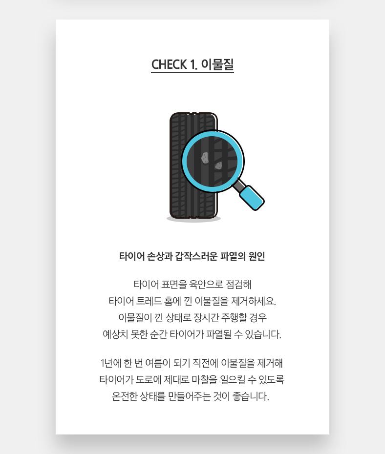 CHECK 1. 이물질 타이어 손상과 갑작스러운 파열의 원인 타이어 표면을 육안으로 점검해 타이어 트레드 홈에 낀 이물질을 제거하세요. 이물질이 낀 상태로 장시간 주행할 경우 예상치 못한 순간 타이어가 파열될 수 있습니다. 1년에 한 번 여름이 되기 직전에 이물질을 제거해 타이어가 도로에 제대로 마찰을 일으킬 수 있도록 온전한 상태를 만들어주는 것이 좋습니다. 