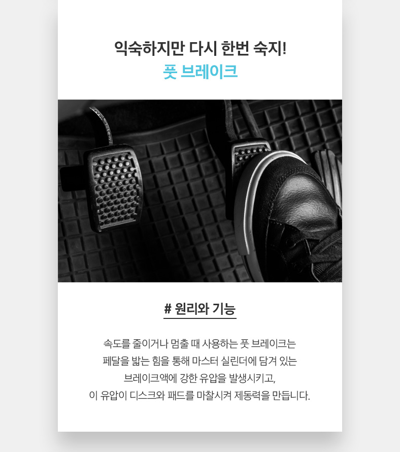 익숙하지만 다시 한번 숙지! 풋 브레이크. # 원리와 기능 속도를 줄이거나 멈출 때 사용하는 풋 브레이크는 페달을 밟는 힘을 통해 마스터 실린더에 담겨 있는 브레이크액에 강한 유압을 발생시키고, 이 유압이 디스크와 패드를 마찰시켜 제동력을 만듭니다. 