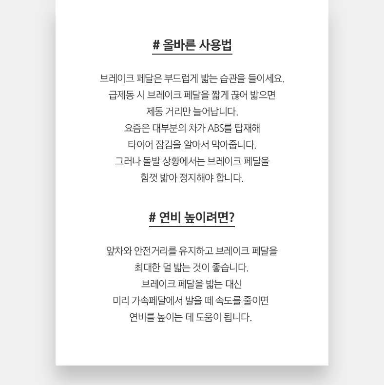 # 올바른 사용법 브레이크 페달은 부드럽게 밟는 습관을 들이세요. 급제동 시 브레이크 페달을 짧게 끊어 밟으면 제동 거리만 늘어납니다. 요즘은 대부분의 차가 ABS를 탑재해 타이어 잠김을 알아서 막아줍니다. 그러나 돌발 상황에서는 브레이크 페달을 힘껏 밟아 정지해야 합니다. # 연비 높이려면? 앞차와 안전거리를 유지하고 브레이크 페달을 최대한 덜 밟는 것이 좋습니다. 브레이크 페달을 밟는 대신 미리 가속페달에서 발을 떼 속도를 줄이면  연비를 높이는 데 도움이 됩니다. 