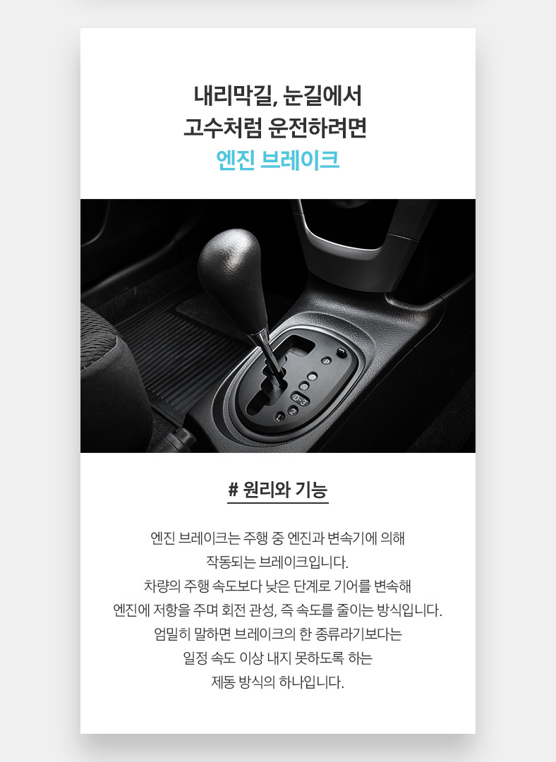 내리막길, 눈길에서 고수처럼 운전하려면, 엔진 브레이크 # 원리와 기능 엔진 브레이크는 주행 중 엔진과 변속기에 의해 작동되는 브레이크입니다. 차량의 주행 속도보다 낮은 단계로 기어를 변속해 엔진에 저항을 주며 회전 관성, 즉 속도를 줄이는 방식입니다. 엄밀히 말하면 브레이크의 한 종류라기보다는 일정 속도 이상 내지 못하도록 하는 제동 방식의 하나입니다. 