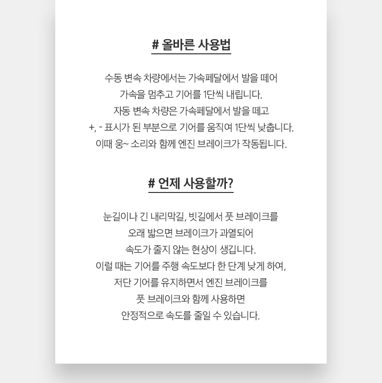 # 올바른 사용법 수동 변속 차량에서는 가속페달에서 발을 떼어 가속을 멈추고 기어를 1단씩 내립니다. 자동 변속 차량은 가속페달에서 발을 떼고 +, - 표시가 된 부분으로 기어를 움직여 1단씩 낮춥니다. 이때 웅~ 소리와 함께 엔진 브레이크가 작동됩니다. # 언제 사용할까? 눈길이나 긴 내리막길, 빗길에서 풋 브레이크를 오래 밟으면 브레이크가 과열되어 속도가 줄지 않는 현상이 생깁니다. 이럴 때는 기어를 주행 속도보다 한 단계 낮게 하여, 저단 기어를 유지하면서 엔진 브레이크를 풋 브레이크와 함께 사용하면 안정적으로 속도를 줄일 수 있습니다.