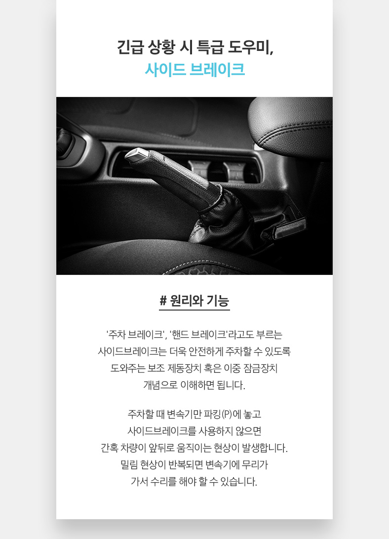 긴급 상황 시 특급 도우미, 사이드 브레이크 # 원리와 기능 '주차 브레이크', '핸드 브레이크'라고도 부르는 사이드브레이크는 더욱 안전하게 주차할 수 있도록 도와주는 보조 제동장치 혹은 이중 잠금장치 개념으로 이해하면 됩니다. 주차할 때 변속기만 파킹(P)에 놓고 사이드브레이크를 사용하지 않으면 간혹 차량이 앞뒤로 움직이는 현상이 발생합니다. 밀림 현상이 반복되면 변속기에 무리가 가서 수리를 해야 할 수 있습니다. 