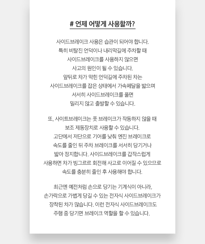 # 언제 어떻게 사용할까? 사이드브레이크 사용은 습관이 되어야 합니다. 특히 비탈진 언덕이나 내리막길에 주차할 때 사이드브레이크를 사용하지 않으면 사고의 원인이 될 수 있습니다. 앞뒤로 차가 막힌 언덕길에 주차된 차는 사이드브레이크를 잡은 상태에서 가속페달을 밟으며 서서히 사이드브레이크를 풀면 밀리지 않고 출발할 수 있습니다. 또, 사이트브레이크는 풋 브레이크가 작동하지 않을 때 보조 제동장치로 사용할 수 있습니다. 고단에서 저단으로 기어를 낮춰 엔진 브레이크로 속도를 줄인 뒤 주차 브레이크를 서서히 당기거나 밟아 정지합니다. 사이드브레이크를 갑작스럽게 사용하면 차가 빙그르르 회전해 사고로 이어질 수 있으므로 속도를 충분히 줄인 후 사용해야 합니다. 최근엔 예전처럼 손으로 당기는 기계식이 아니라, 손가락으로 가볍게 당길 수 있는 전자식 사이드브레이크가  장착된 차가 많습니다. 이런 전자식 사이드브레이크도 주행 중 당기면 브레이크 역할을 할 수 있습니다. 