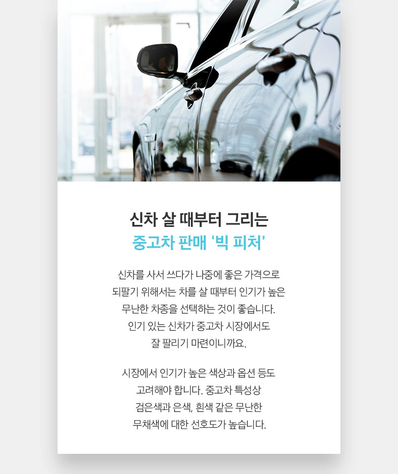신차 살 때부터 그리는 중고차 판매 ‘빅 피처’ 신차를 사서 쓰다가 나중에 좋은 가격으로 되팔기 위해서는 차를 살 때부터 인기가 높은 무난한 차종을 선택하는 것이 좋습니다. 인기 있는 신차가 중고차 시장에서도 잘 팔리기 마련이니까요. 시장에서 인기가 높은 색상과 옵션 등도 고려해야 합니다. 중고차 특성상 검은색과 은색, 흰색 같은 무난한 무채색에 대한 선호도가 높습니다.