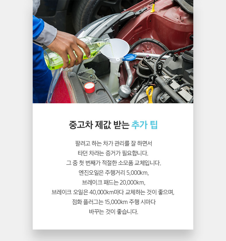 중고차 제값 받는 추가 팁 팔려고 하는 차가 관리를 잘 하면서 타던 차라는 증거가 필요합니다. 그 중 첫 번째가 적절한 소모품 교체입니다. 엔진오일은 주행거리 5,000km, 브레이크 패드는 20,000km, 브레이크 오일은 40,000km마다 교체하는 것이 좋으며, 점화 플러그는 15,000km 주행 시마다 바꾸는 것이 좋습니다.