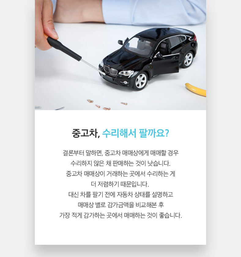 중고차, 수리해서 팔까요? 결론부터 말하면, 중고차 매매상에게 매매할 경우 수리하지 않은 채 판매하는 것이 낫습니다. 중고차 매매상이 거래하는 곳에서 수리하는 게 더 저렴하기 때문입니다. 대신 차를 팔기 전에 자동차 상태를 설명하고 매매상 별로 감가금액을 비교해본 후 가장 적게 감가하는 곳에서 매매하는 것이 좋습니다.